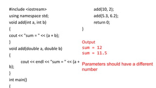 #include <iostream>
using namespace std;
void add(int a, int b)
{
cout << "sum = " << (a + b);
}
void add(double a, double b)
{
cout << endl << "sum = " << (a +
b);
}
int main()
{
add(10, 2);
add(5.3, 6.2);
return 0;
}
Output
sum = 12
sum = 11.5
Parameters should have a different
number
 