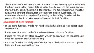 • The main use of the inline function in C++ is to save memory space. Whenever
the function is called, then it takes a lot of time to execute the tasks, such as
moving to the calling function. If the length of the function is small, then the
substantial amount of execution time is spent in such overheads, and
sometimes time taken required for moving to the calling function will be
greater than the time taken required to execute that function.
Advantages of inline function
• In the inline function, we do not need to call a function, so it does not cause
any overhead.
• It also saves the overhead of the return statement from a function.
• It does not require any stack on which we can push or pop the variables as it
does not perform any function calling.
• An inline function is mainly beneficial for the embedded systems as it yields
less code than a normal function.
 