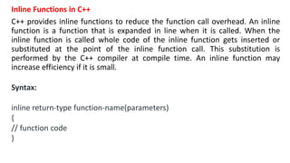 Inline Functions in C++
C++ provides inline functions to reduce the function call overhead. An inline
function is a function that is expanded in line when it is called. When the
inline function is called whole code of the inline function gets inserted or
substituted at the point of the inline function call. This substitution is
performed by the C++ compiler at compile time. An inline function may
increase efficiency if it is small.
Syntax:
inline return-type function-name(parameters)
{
// function code
}
 