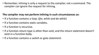 • Remember, inlining is only a request to the compiler, not a command. The
compiler can ignore the request for inlining.
The compiler may not perform inlining in such circumstances as:
• If a function contains a loop. (for, while and do-while)
• If a function contains static variables.
• If a function is recursive.
• If a function return type is other than void, and the return statement doesn’t
exist in a function body.
• If a function contains a switch or goto statement.
 