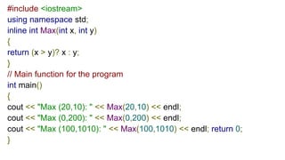 #include <iostream>
using namespace std;
inline int Max(int x, int y)
{
return (x > y)? x : y;
}
// Main function for the program
int main()
{
cout << "Max (20,10): " << Max(20,10) << endl;
cout << "Max (0,200): " << Max(0,200) << endl;
cout << "Max (100,1010): " << Max(100,1010) << endl; return 0;
}
 