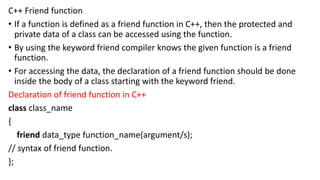 C++ Friend function
• If a function is defined as a friend function in C++, then the protected and
private data of a class can be accessed using the function.
• By using the keyword friend compiler knows the given function is a friend
function.
• For accessing the data, the declaration of a friend function should be done
inside the body of a class starting with the keyword friend.
Declaration of friend function in C++
class class_name
{
friend data_type function_name(argument/s);
// syntax of friend function.
};
 