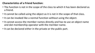 Characteristics of a Friend function:
• The function is not in the scope of the class to which it has been declared as
a friend.
• It cannot be called using the object as it is not in the scope of that class.
• It can be invoked like a normal function without using the object.
• It cannot access the member names directly and has to use an object name
and dot membership operator with the member name.
• It can be declared either in the private or the public part.
 