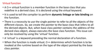 Virtual function
• A C++ virtual function is a member function in the base class that you
redefine in a derived class. It is declared using the virtual keyword.
• It is used to tell the compiler to perform dynamic linkage or late binding on
the function.
• There is a necessity to use the single pointer to refer to all the objects of the
different classes. So, we create the pointer to the base class that refers to all
the derived objects. But, when base class pointer contains the address of the
derived class object, always executes the base class function. This issue can
only be resolved by using the 'virtual' function.
• A 'virtual' is a keyword preceding the normal declaration of a function.
• When the function is made virtual, C++ determines which function is to be
invoked at the runtime based on the type of the object pointed by the base
class pointer.
 