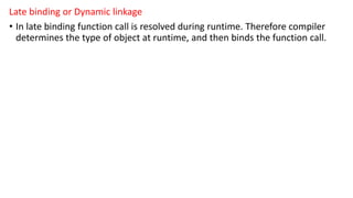 Late binding or Dynamic linkage
• In late binding function call is resolved during runtime. Therefore compiler
determines the type of object at runtime, and then binds the function call.
 