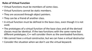 Rules of Virtual Function
• Virtual functions must be members of some class.
• Virtual functions cannot be static members.
• They are accessed through object pointers.
• They can be a friend of another class.
• A virtual function must be defined in the base class, even though it is not
used.
• The prototypes of a virtual function of the base class and all the derived
classes must be identical. If the two functions with the same name but
different prototypes, C++ will consider them as the overloaded functions.
• We cannot have a virtual constructor, but we can have a virtual destructor
• Consider the situation when we don't use the virtual keyword.
 