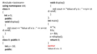 #include <iostream>
using namespace std;
class A
{
int x=5;
public:
void display()
{
std::cout << "Value of x is : " << x<<st
d::endl;
}
};
class B: public A
{
int y = 10;
public:
void display()
{
std::cout << "Value of y is : " <<y<< st
d::endl;
}
};
int main()
{
A *a;
B b;
a = &b;
a->display();
return 0;
}
OUTPUT
Value of x is : 5
 