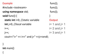 Example
#include <iostream>
using namespace std;
void func() {
static int i=0; //static variable
int j=0; //local variable
i++;
j++;
cout<<"i=" << i<<" and j=" <<j<<endl;
}
int main()
{
func();
func();
func();
}
Output
i= 1 and j= 1
i= 2 and j= 1
i= 3 and j= 1
 