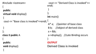 #include <iostream>
{
public:
virtual void display()
{
cout << "Base class is invoked"<<endl;
}
};
class B:public A
{
public:
void display()
{
cout << "Derived Class is invoked"<<
endl;
}
};
int main()
{
A* a; //pointer of base class
B b; //object of derived class
a = &b;
a->display(); //Late Binding occurs
}
OUTPUT
Derived Class is invoked
 