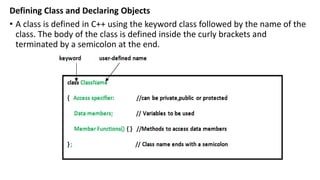 Defining Class and Declaring Objects
• A class is defined in C++ using the keyword class followed by the name of the
class. The body of the class is defined inside the curly brackets and
terminated by a semicolon at the end.
 