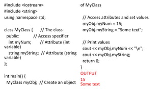 #include <iostream>
#include <string>
using namespace std;
class MyClass { // The class
public: // Access specifier
int myNum; // Attribute (int
variable)
string myString; // Attribute (string
variable)
};
int main() {
MyClass myObj; // Create an object
of MyClass
// Access attributes and set values
myObj.myNum = 15;
myObj.myString = "Some text";
// Print values
cout << myObj.myNum << "n";
cout << myObj.myString;
return 0;
}
OUTPUT
15
Some text
 