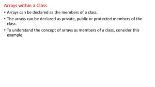 Arrays within a Class
• Arrays can be declared as the members of a class.
• The arrays can be declared as private, public or protected members of the
class.
• To understand the concept of arrays as members of a class, consider this
example.
 