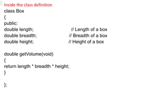 Inside the class definition
class Box
{
public:
double length; // Length of a box
double breadth; // Breadth of a box
double height; // Height of a box
double getVolume(void)
{
return length * breadth * height;
}
};
 