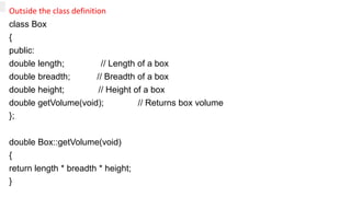 Outside the class definition
class Box
{
public:
double length; // Length of a box
double breadth; // Breadth of a box
double height; // Height of a box
double getVolume(void); // Returns box volume
};
double Box::getVolume(void)
{
return length * breadth * height;
}
 