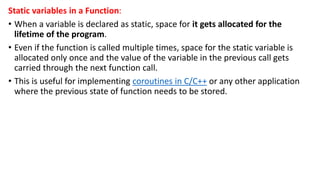 Static variables in a Function:
• When a variable is declared as static, space for it gets allocated for the
lifetime of the program.
• Even if the function is called multiple times, space for the static variable is
allocated only once and the value of the variable in the previous call gets
carried through the next function call.
• This is useful for implementing coroutines in C/C++ or any other application
where the previous state of function needs to be stored.
 