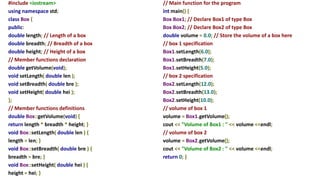 #include <iostream>
using namespace std;
class Box {
public:
double length; // Length of a box
double breadth; // Breadth of a box
double height; // Height of a box
// Member functions declaration
double getVolume(void);
void setLength( double len );
void setBreadth( double bre );
void setHeight( double hei );
};
// Member functions definitions
double Box::getVolume(void) {
return length * breadth * height; }
void Box::setLength( double len ) {
length = len; }
void Box::setBreadth( double bre ) {
breadth = bre; }
void Box::setHeight( double hei ) {
height = hei; }
// Main function for the program
int main() {
Box Box1; // Declare Box1 of type Box
Box Box2; // Declare Box2 of type Box
double volume = 0.0; // Store the volume of a box here
// box 1 specification
Box1.setLength(6.0);
Box1.setBreadth(7.0);
Box1.setHeight(5.0);
// box 2 specification
Box2.setLength(12.0);
Box2.setBreadth(13.0);
Box2.setHeight(10.0);
// volume of box 1
volume = Box1.getVolume();
cout << "Volume of Box1 : " << volume <<endl;
// volume of box 2
volume = Box2.getVolume();
cout << "Volume of Box2 : " << volume <<endl;
return 0; }
 