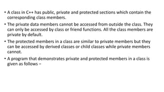 • A class in C++ has public, private and protected sections which contain the
corresponding class members.
• The private data members cannot be accessed from outside the class. They
can only be accessed by class or friend functions. All the class members are
private by default.
• The protected members in a class are similar to private members but they
can be accessed by derived classes or child classes while private members
cannot.
• A program that demonstrates private and protected members in a class is
given as follows −
 