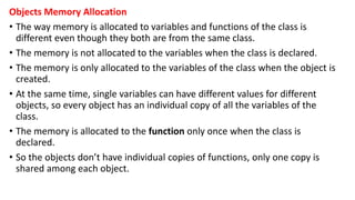 Objects Memory Allocation
• The way memory is allocated to variables and functions of the class is
different even though they both are from the same class.
• The memory is not allocated to the variables when the class is declared.
• The memory is only allocated to the variables of the class when the object is
created.
• At the same time, single variables can have different values for different
objects, so every object has an individual copy of all the variables of the
class.
• The memory is allocated to the function only once when the class is
declared.
• So the objects don’t have individual copies of functions, only one copy is
shared among each object.
 