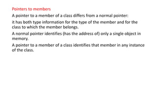 Pointers to members
A pointer to a member of a class differs from a normal pointer:
it has both type information for the type of the member and for the
class to which the member belongs.
A normal pointer identifies (has the address of) only a single object in
memory.
A pointer to a member of a class identifies that member in any instance
of the class.
 