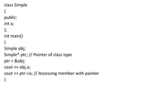 class Simple
{
public:
int a;
};
int main()
{
Simple obj;
Simple* ptr; // Pointer of class type
ptr = &obj;
cout << obj.a;
cout << ptr->a; // Accessing member with pointer
}
 