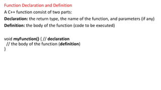 Function Declaration and Definition
A C++ function consist of two parts:
Declaration: the return type, the name of the function, and parameters (if any)
Definition: the body of the function (code to be executed)
void myFunction() { // declaration
// the body of the function (definition)
}
 