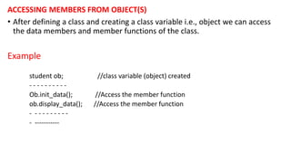 ACCESSING MEMBERS FROM OBJECT(S)
• After defining a class and creating a class variable i.e., object we can access
the data members and member functions of the class.
Example
student ob; //class variable (object) created
- - - - - - - - - -
Ob.init_data(); //Access the member function
ob.display_data(); //Access the member function
- - - - - - - - - -
- -----------
 