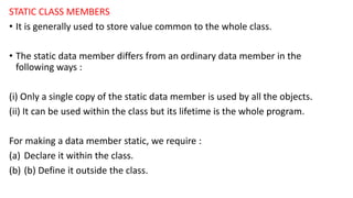 STATIC CLASS MEMBERS
• It is generally used to store value common to the whole class.
• The static data member differs from an ordinary data member in the
following ways :
(i) Only a single copy of the static data member is used by all the objects.
(ii) It can be used within the class but its lifetime is the whole program.
For making a data member static, we require :
(a) Declare it within the class.
(b) (b) Define it outside the class.
 