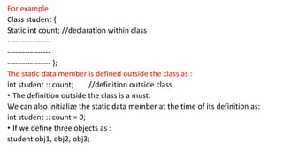 For example
Class student {
Static int count; //declaration within class
-----------------
-----------------
----------------- };
The static data member is defined outside the class as :
int student :: count; //definition outside class
• The definition outside the class is a must.
We can also initialize the static data member at the time of its definition as:
int student :: count = 0;
• If we define three objects as :
student obj1, obj2, obj3;
 