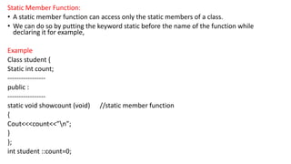 Static Member Function:
• A static member function can access only the static members of a class.
• We can do so by putting the keyword static before the name of the function while
declaring it for example,
Example
Class student {
Static int count;
-----------------
public :
-----------------
static void showcount (void) //static member function
{
Cout<<<count<<”n”;
}
};
int student ::count=0;
 