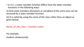 • In C++, a static member function differs from the other member
functions in the following ways:
(i) Only static members (functions or variables) of the same class can be
accessed by a static member function.
(ii) It is called by using the name of the class rather than an object as
given below:
Name_of_the_class :: function_name
For example,
student::showcount();
 