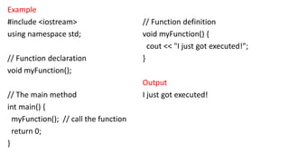 Example
#include <iostream>
using namespace std;
// Function declaration
void myFunction();
// The main method
int main() {
myFunction(); // call the function
return 0;
}
// Function definition
void myFunction() {
cout << "I just got executed!";
}
Output
I just got executed!
 