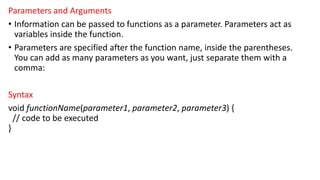 Parameters and Arguments
• Information can be passed to functions as a parameter. Parameters act as
variables inside the function.
• Parameters are specified after the function name, inside the parentheses.
You can add as many parameters as you want, just separate them with a
comma:
Syntax
void functionName(parameter1, parameter2, parameter3) {
// code to be executed
}
 