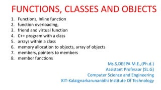 FUNCTIONS, CLASSES AND OBJECTS
1. Functions, Inline function
2. function overloading,
3. friend and virtual function
4. C++ program with a class
5. arrays within a class
6. memory allocation to objects, array of objects
7. members, pointers to members
8. member functions
Ms.S.DEEPA M.E.,(Ph.d.)
Assistant Professor (SL.G)
Computer Science and Engineering
KIT-Kalaignarkarunanidhi Institute Of Technology
 
