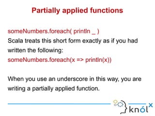 Partially applied functions

someNumbers.foreach( println _ )
Scala treats this short form exactly as if you had
written the following:
someNumbers.foreach(x => println(x))


When you use an underscore in this way, you are
writing a partially applied function.
 
