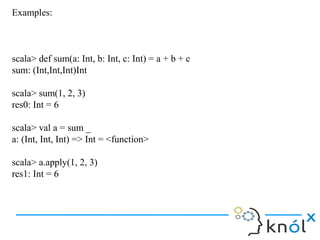 Examples:



scala> def sum(a: Int, b: Int, c: Int) = a + b + c
sum: (Int,Int,Int)Int

scala> sum(1, 2, 3)
res0: Int = 6

scala> val a = sum _
a: (Int, Int, Int) => Int = <function>

scala> a.apply(1, 2, 3)
res1: Int = 6
 