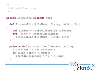 /*
 * Normal Functions
 */

object LongLines extends App{

    def ProcessFile(fileName: String, width: Int)
{
        val source = Source.fromFile(fileName)
        for (line <- source.getLines)
          processLine(fileName, width, line)
    }

    private def processLine(filename: String,
      width: Int, line: String) {
      if (line.length > width)
        println(filename + ": " + line)
    }
}
 