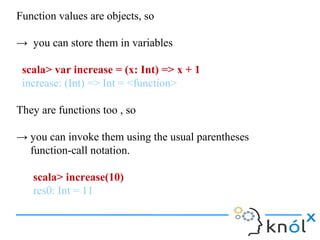 Function values are objects, so

→ you can store them in variables

 scala> var increase = (x: Int) => x + 1
 increase: (Int) => Int = <function>

They are functions too , so

→ you can invoke them using the usual parentheses
  function-call notation.

   scala> increase(10)
   res0: Int = 11
 