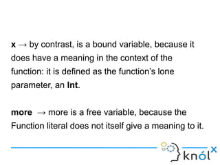 x → by contrast, is a bound variable, because it
does have a meaning in the context of the
function: it is defined as the function’s lone
parameter, an Int.


more → more is a free variable, because the
Function literal does not itself give a meaning to it.
 