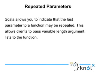 Repeated Parameters

Scala allows you to indicate that the last
parameter to a function may be repeated. This
allows clients to pass variable length argument
lists to the function.
 