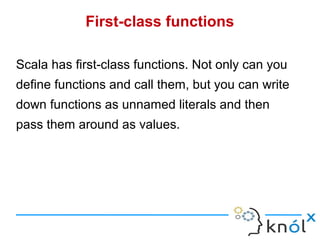 First-class functions

Scala has first-class functions. Not only can you
define functions and call them, but you can write
down functions as unnamed literals and then
pass them around as values.
 