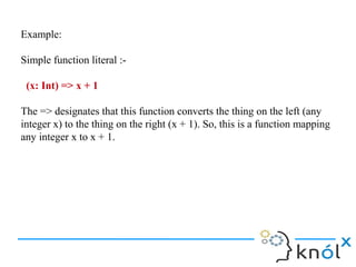 Example:

Simple function literal :-

 (x: Int) => x + 1

The => designates that this function converts the thing on the left (any
integer x) to the thing on the right (x + 1). So, this is a function mapping
any integer x to x + 1.
 