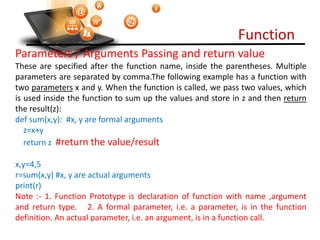 Function
Visit : python.mykvs.in for regular updates
Parameters / Arguments Passing and return value
These are specified after the function name, inside the parentheses. Multiple
parameters are separated by comma.The following example has a function with
two parameters x and y. When the function is called, we pass two values, which
is used inside the function to sum up the values and store in z and then return
the result(z):
def sum(x,y): #x, y are formal arguments
z=x+y
return z #return the value/result
x,y=4,5
r=sum(x,y) #x, y are actual arguments
print(r)
Note :- 1. Function Prototype is declaration of function with name ,argument
and return type. 2. A formal parameter, i.e. a parameter, is in the function
definition. An actual parameter, i.e. an argument, is in a function call.
 