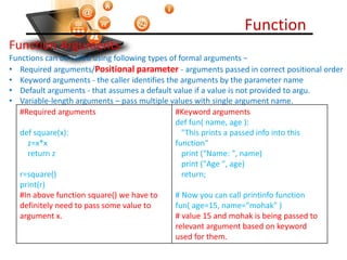 Function
Visit : python.mykvs.in for regular updates
Function Arguments
Functions can be called using following types of formal arguments −
• Required arguments/Positional parameter - arguments passed in correct positional order
• Keyword arguments - the caller identifies the arguments by the parameter name
• Default arguments - that assumes a default value if a value is not provided to argu.
• Variable-length arguments – pass multiple values with single argument name.
#Required arguments
def square(x):
z=x*x
return z
r=square()
print(r)
#In above function square() we have to
definitely need to pass some value to
argument x.
#Keyword arguments
def fun( name, age ):
"This prints a passed info into this
function"
print ("Name: ", name)
print ("Age ", age)
return;
# Now you can call printinfo function
fun( age=15, name="mohak" )
# value 15 and mohak is being passed to
relevant argument based on keyword
used for them.
 