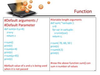 Function
Visit : python.mykvs.in for regular updates
#Default arguments /
#Default Parameter
def sum(x=3,y=4):
z=x+y
return z
r=sum()
print(r)
r=sum(x=4)
print(r)
r=sum(y=45)
print(r)
#default value of x and y is being used
when it is not passed
#Variable length arguments
def sum( *vartuple ):
s=0
for var in vartuple:
s=s+int(var)
return s;
r=sum( 70, 60, 50 )
print(r)
r=sum(4,5)
print(r)
#now the above function sum() can
sum n number of values
 