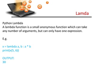 Lamda
Visit : python.mykvs.in for regular updates
Python Lambda
A lambda function is a small anonymous function which can take
any number of arguments, but can only have one expression.
E.g.
x = lambda a, b : a * b
print(x(5, 6))
OUTPUT:
30
 