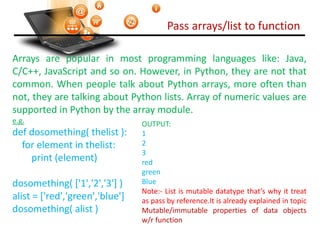 Pass arrays/list to function
Visit : python.mykvs.in for regular updates
Arrays are popular in most programming languages like: Java,
C/C++, JavaScript and so on. However, in Python, they are not that
common. When people talk about Python arrays, more often than
not, they are talking about Python lists. Array of numeric values are
supported in Python by the array module.
e.g.
def dosomething( thelist ):
for element in thelist:
print (element)
dosomething( ['1','2','3'] )
alist = ['red','green','blue']
dosomething( alist )
OUTPUT:
1
2
3
red
green
Blue
Note:- List is mutable datatype that’s why it treat
as pass by reference.It is already explained in topic
Mutable/immutable properties of data objects
w/r function
 
