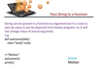 Pass String to a function
Visit : python.mykvs.in for regular updates
String can be passed in a function as argument but it is used as
pass by value.It can be depicted from below program. As it will
not change value of actual argument.
e.g.
def welcome(title):
title="hello"+title
r="Mohan"
welcome(r)
print(r)
OUTPUT
Mohan
 