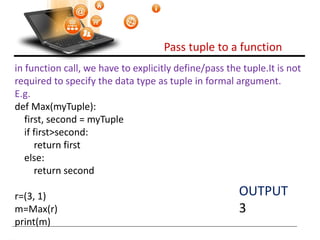 Pass tuple to a function
Visit : python.mykvs.in for regular updates
in function call, we have to explicitly define/pass the tuple.It is not
required to specify the data type as tuple in formal argument.
E.g.
def Max(myTuple):
first, second = myTuple
if first>second:
return first
else:
return second
r=(3, 1)
m=Max(r)
print(m)
OUTPUT
3
 