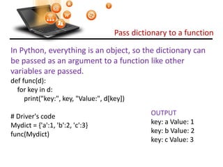 Pass dictionary to a function
Visit : python.mykvs.in for regular updates
In Python, everything is an object, so the dictionary can
be passed as an argument to a function like other
variables are passed.
def func(d):
for key in d:
print("key:", key, "Value:", d[key])
# Driver's code
Mydict = {'a':1, 'b':2, 'c':3}
func(Mydict)
OUTPUT
key: a Value: 1
key: b Value: 2
key: c Value: 3
 