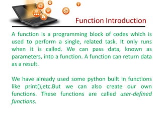 Function Introduction
A function is a programming block of codes which is
used to perform a single, related task. It only runs
when it is called. We can pass data, known as
parameters, into a function. A function can return data
as a result.
We have already used some python built in functions
like print(),etc.But we can also create our own
functions. These functions are called user-defined
functions.
Visit : python.mykvs.in for regular updates
 